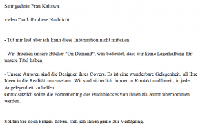 Sehr geehrte Frau Kahawa, vielen Dank für diese Nachricht. - Tut mir leid aber ich kann diese Information nicht mitteilen. - Wir drucken unsere Bücher "On Demand", was bedeutet, dass wir keine Lagerhaltung für unsere Titel haben. - Unsere Autoren sind die Designer ihres Covers. Es ist eine wunderbare Gelegenheit, all Ihre Ideen in die Realität umzusetzen. Wir sind sicherlich immer in Kontakt und bereit, in jeder Angelegenheit zu helfen. Grundsätzlich sollte die Formatierung des Buchblockes von Ihnen als Autor übernommen werden. Sollten Sie noch Fragen haben, steh ich Ihnen gerne zur Verfügung.