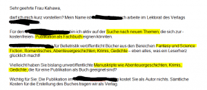Sehr geehrte Frau Kahawa, darf ich mich kurz vorstellen? Mein Name ist ZENSIERT, ich arbeite im Lektorat des Verlags ZENSIERT. Für den ZENSIERT Verlag bin ich aktiv auf der Suche nach neuen Themen, die sich zur -kostenfreien- Publikation als Fachbuch eignen könnten. ZENSIERT Verlag für Belletristik veröffentlicht Bücher aus den Bereichen Fantasy und Science Fiction, Romantisches, Abenteuergeschichten, Krimis, Gedichte – eben alles, was ein Leserherz glücklich macht! Vielleicht haben Sie bislang unveröffentlichte Manuskripte wie Abenteuergeschichten, Krimis, Gedichte, die für eine Publikation als Buch geeignet sind? Wichtig für Sie: Die Publikation im ZENSIERT Verlag kostet Sie als Autor nichts. Sämtliche Kosten für die Erstellung des Buches tragen wir als Verlag. Wenn Sie sich eine Zusammenarbeit mit uns grundsätzlich vorstellen können, freue ich mich über Ihre Rückmeldung. Sie erhalten dann natürlich detaillierte Informationen. Weitere Informationen über unsere Verlagstätigkeit finden Sie auch auf unsere Internetseite: ZENSIERT