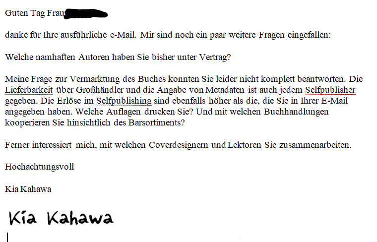 Guten Tag Frau ZENSIERT, danke für Ihre ausführliche e-Mail. Mir sind noch ein paar weitere Fragen eingefallen: Welche namhaften Autoren haben Sie bisher unter Vertrag? Meine Frage zur Vermarktung des Buches konnten Sie leider nicht komplett beantworten. Die Lieferbarkeit über Großhändler und die Angabe von Metadaten ist auch jedem Selfpublisher gegeben. Die Erlöse im Selfpublishing sind ebenfalls höher als die, die Sie in Ihrer E-Mail angegeben haben. Welche Auflagen drucken Sie? Und mit welchen Buchhandlungen kooperieren Sie hinsichtlich des Barsortiments? Ferner interessiert mich, mit welchen Coverdesignern und Lektoren Sie zusammenarbeiten. Hochachtungsvoll Kia Kahawa 