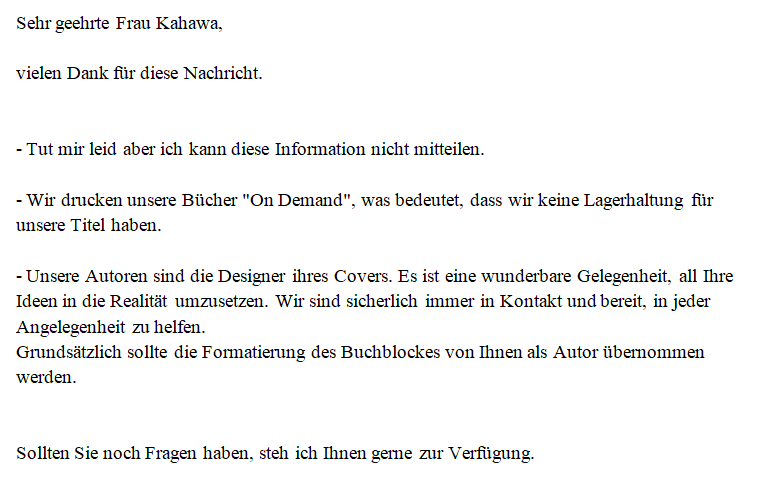 Sehr geehrte Frau Kahawa, vielen Dank für diese Nachricht. - Tut mir leid aber ich kann diese Information nicht mitteilen. - Wir drucken unsere Bücher "On Demand", was bedeutet, dass wir keine Lagerhaltung für unsere Titel haben. - Unsere Autoren sind die Designer ihres Covers. Es ist eine wunderbare Gelegenheit, all Ihre Ideen in die Realität umzusetzen. Wir sind sicherlich immer in Kontakt und bereit, in jeder Angelegenheit zu helfen. Grundsätzlich sollte die Formatierung des Buchblockes von Ihnen als Autor übernommen werden. Sollten Sie noch Fragen haben, steh ich Ihnen gerne zur Verfügung.