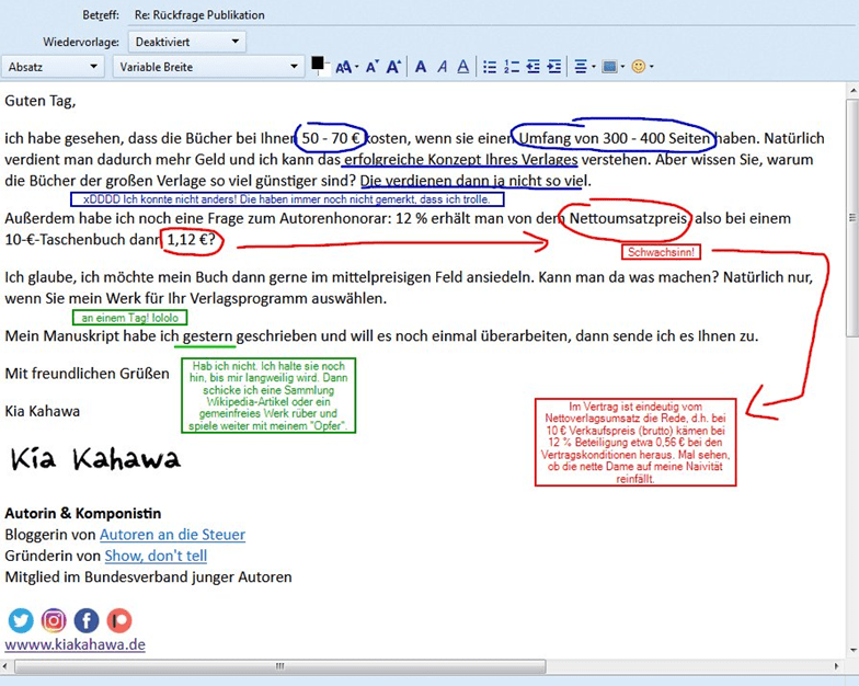 Guten Tag, ich habe gesehen, dass die Bücher bei Ihnen 50 - 70 € kosten, wenn sie einen Umfang von 300 - 400 Seiten haben. Natürlich verdient man dadurch mehr Geld und ich kann das erfolgreiche Konzept Ihres Verlages verstehen. Aber wissen Sie, warum die Bücher der großen Verlage so viel günstiger sind? Die verdienen dann ja nicht so viel. Außerdem habe ich noch eine Frage zum Autorenhonorar: 12 % erhält man von dem Nettoumsatzpreis, also bei einem 10-€-Taschenbuch dann 1,12 €? Ich glaube, ich möchte mein Buch dann gerne im mittelpreisigen Feld ansiedeln. Kann man da was machen? Natürlich nur, wenn Sie mein Werk für Ihr Verlagsprogramm auswählen. Mein Manuskript habe ich gestern geschrieben und will es noch einmal überarbeiten, dann sende ich es Ihnen zu. Mit freundlichen Grüßen Kia Kahawa 