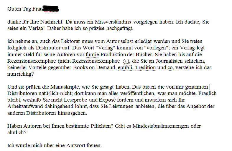 Guten Tag Frau ZENSIERT, danke für Ihre Nachricht. Da muss ein Missverständnis vorgelegen haben. Ich dachte, Sie seien ein Verlag! Daher habe ich so präzise nachgefragt. ich nehme an, auch das Lektorat muss vom Autor selbst erledigt werden und Sie treten lediglich als Distributor auf. Das Wort "Verlag" kommt von "vorlegen"; ein Verlag legt immer Geld für seine Autoren vor fürdie Produktion der Bücher. Sie haben bis auf die Rezensionsexemplare (nicht Rezessionsexemplare ;) ), die Sie an Journalisten schicken, keinerlei Vorteile gegenüber Books on Demand, epubli, Tredition und co, verstehe ich das nun richtig? Und sie prüfen die Manuskripte, wie Sie gesagt haben. Das bieten die von mir genannten Distributoren natürlich nicht; dort kann man alles veröffentlichen, was man möchte. Fraglich bleibt, weshalb Sie nicht Leseprobe und Exposé fordern und inwiefern sich Ihr Arbeitsaufwand dahingehend lohnt, dass Sie Leistungen anbieten, die über das Angebot der anderen Distributoren hinausgehen. Haben Autoren bei Ihnen bestimmte Pflichten? Gibt es Mindestabnahmemengen oder ähnlich? Ich würde mich über eine Antwort freuen.