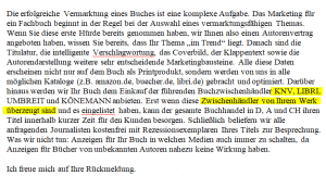 Die erfolgreiche Vermarktung eines Buches ist eine komplexe Aufgabe. Das Marketing für ein Fachbuch beginnt in der Regel bei der Auswahl eines vermarktungsfähigen Themas. Wenn Sie diese erste Hürde bereits genommen haben, wir Ihnen also einen Autorenvertrag angeboten haben, wissen Sie bereits, dass Ihr Thema „im Trend“ liegt. Danach sind die Titulatur, die intelligente Verschlagwortung, das Coverbild, der Klappentext sowie die Autorendarstellung weitere sehr entscheidende Marketingbausteine. Alle diese Daten erscheinen nicht nur auf dem Buch als Printprodukt, sondern werden von uns in alle möglichen Kataloge (z.B. amazon.de, buecher.de, libri.de) gebracht und optimiert. Darüber hinaus werden wir Ihr Buch dem Einkauf der führenden Buchzwischenhändler KNV, LIBRI, UMBREIT und KÖNEMANN anbieten. Erst wenn diese Zwischenhändler von Ihrem Werk überzeugt sind und es eingelistet haben, kann der gesamte Buchhandel in D, A und CH ihren Titel innerhalb kurzer Zeit für den Kunden besorgen. Schließlich beliefern wir alle anfragenden Journalisten kostenfrei mit Rezessionsexemplaren Ihres Titels zur Besprechung. Was wir nicht tun: Anzeigen für Ihr Buch in welchen Medien auch immer zu schalten, da Anzeigen für Bücher von unbekannten Autoren nahezu keine Wirkung haben.