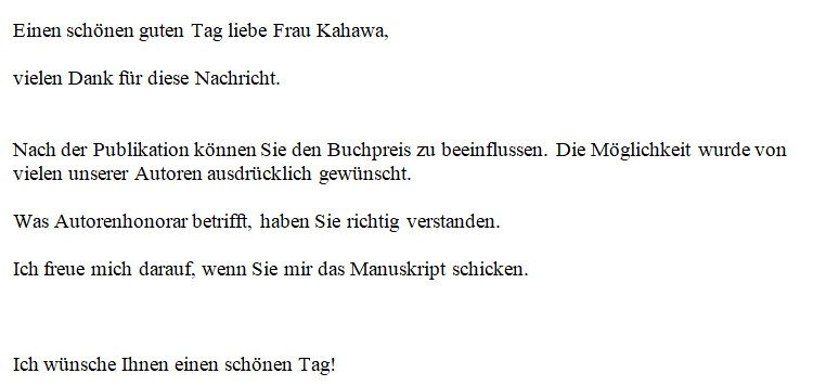 Einen schönen guten Tag liebe Frau Kahawa, vielen Dank für diese Nachricht. Nach der Publikation können Sie den Buchpreis zu beeinflussen. Die Möglichkeit wurde von vielen unserer Autoren ausdrücklich gewünscht. Was Autorenhonorar betrifft, haben Sie richtig verstanden. Ich freue mich darauf, wenn Sie mir das Manuskript schicken. Ich wünsche Ihnen einen schönen Tag!